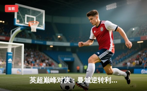 英超巅峰对决：曼城逆转利物浦 3-2 捍卫主场，哈兰德双响领跑射手榜
