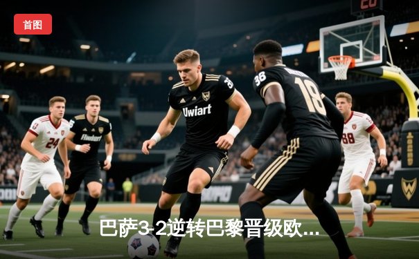 巴萨3-2逆转巴黎晋级欧冠四强，莱万双响+登贝莱弑旧主