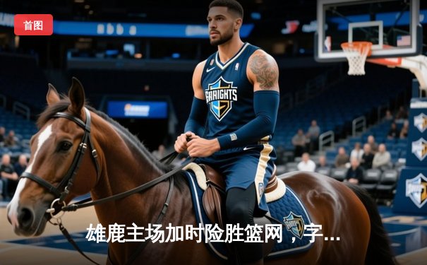 雄鹿主场加时险胜篮网，字母哥36+12率队豪取四连胜