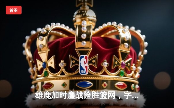 雄鹿加时鏖战险胜篮网，字母哥36+12+5主宰关键时刻