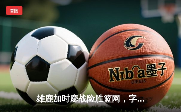 雄鹿加时鏖战险胜篮网，字母哥44分主宰关键时刻