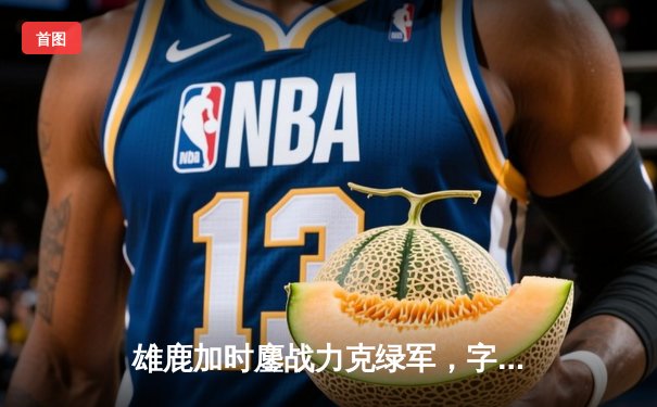 雄鹿加时鏖战力克绿军，字母哥44+14献赛季最强个人秀